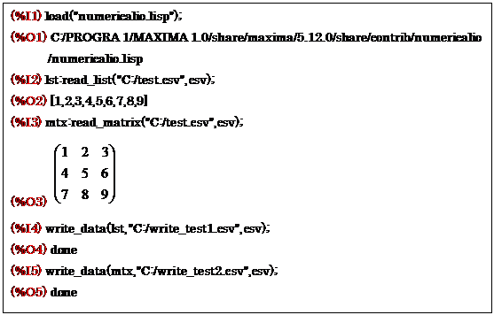 eLXg {bNX: (%I1) load("numericalio.lisp");
(%O1) C:/PROGRA 1/MAXIMA 1.0/share/maxima/5.12.0/share/contrib/numericalio
/numericalio.lisp
(%I2) lst:read_list("C:/test.csv",csv);
(%O2) [1,2,3,4,5,6,7,8,9]
(%I3) mtx:read_matrix("C:/test.csv",csv);
(%O3)  
(%I4) write_data(lst,"C:/write_test1.csv",csv);
(%O4) done
(%I5) write_data(mtx,"C:/write_test2.csv",csv);
(%O5) done

